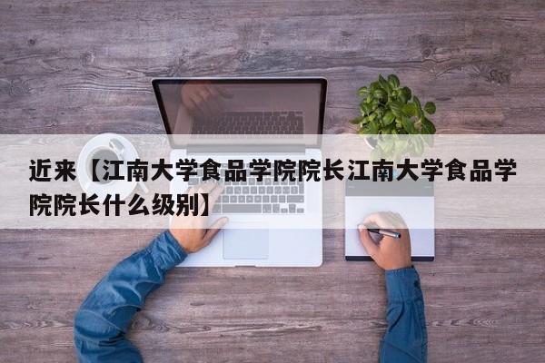 近来【江南大学食品学院院长江南大学食品学院院长什么级别】