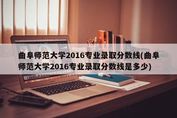 曲阜师范大学2016专业录取分数线(曲阜师范大学2016专业录取分数线是多少)