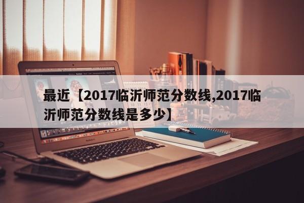最近【2017临沂师范分数线,2017临沂师范分数线是多少】