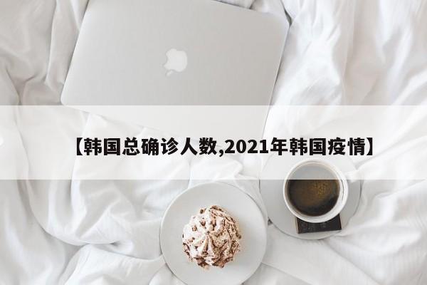 【韩国总确诊人数,2021年韩国疫情】
