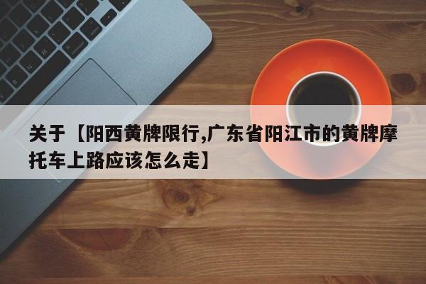 关于【阳西黄牌限行,广东省阳江市的黄牌摩托车上路应该怎么走】