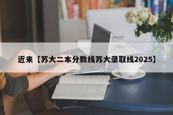 近来【苏大二本分数线苏大录取线2025】