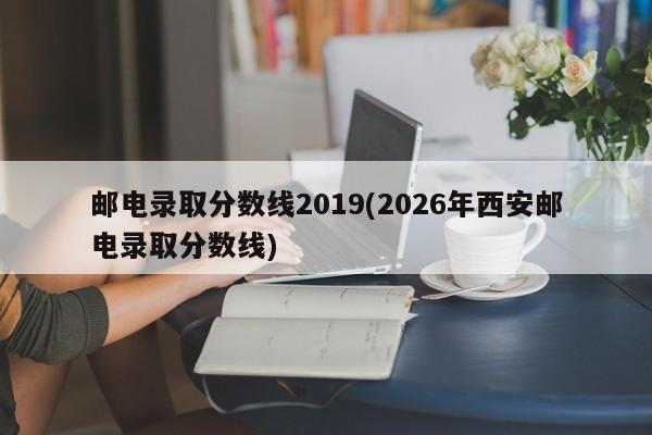 邮电录取分数线2019(2026年西安邮电录取分数线)