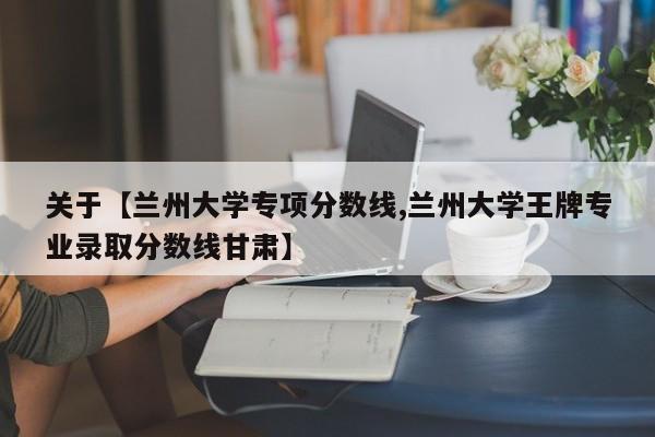关于【兰州大学专项分数线,兰州大学王牌专业录取分数线甘肃】