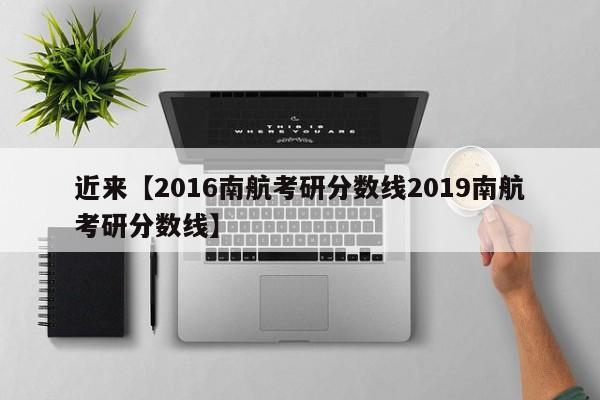 近来【2016南航考研分数线2019南航考研分数线】
