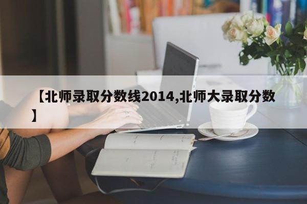 【北师录取分数线2014,北师大录取分数】