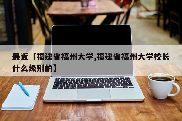 最近【福建省福州大学,福建省福州大学校长什么级别的】