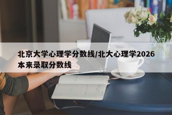 北京大学心理学分数线/北大心理学2026本来录取分数线