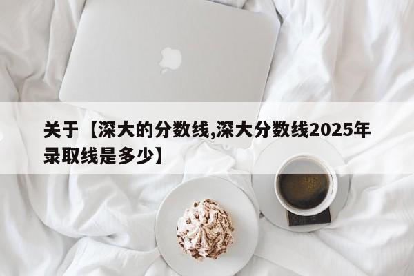 关于【深大的分数线,深大分数线2025年录取线是多少】