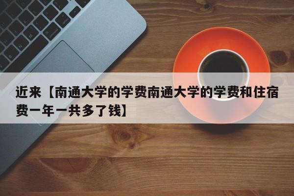 近来【南通大学的学费南通大学的学费和住宿费一年一共多了钱】