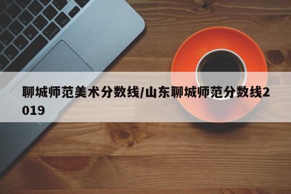 聊城师范美术分数线/山东聊城师范分数线2019