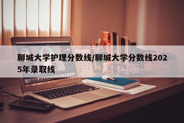 聊城大学护理分数线/聊城大学分数线2025年录取线