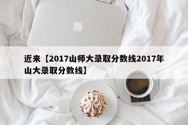 近来【2017山师大录取分数线2017年山大录取分数线】
