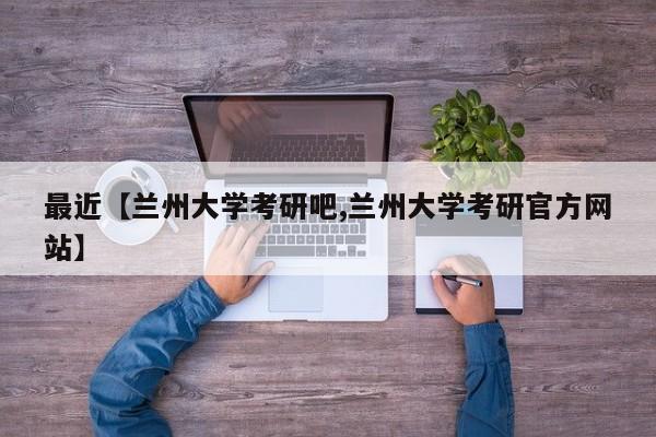 最近【兰州大学考研吧,兰州大学考研官方网站】