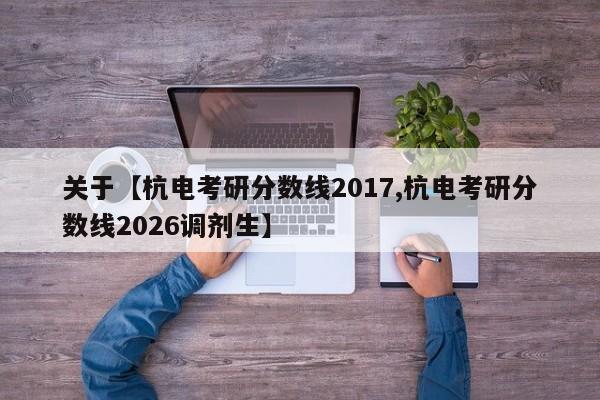 关于【杭电考研分数线2017,杭电考研分数线2026调剂生】