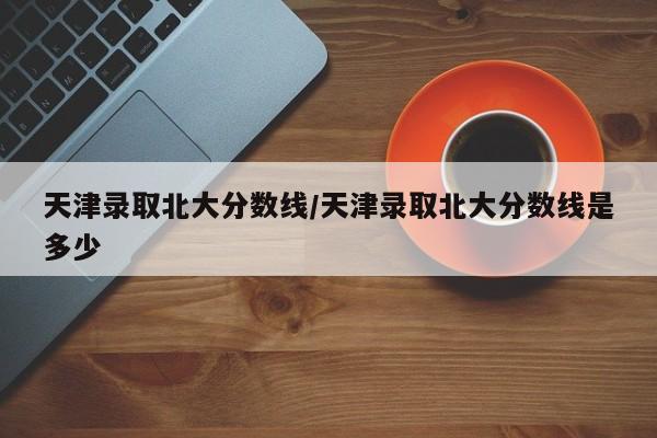 天津录取北大分数线/天津录取北大分数线是多少