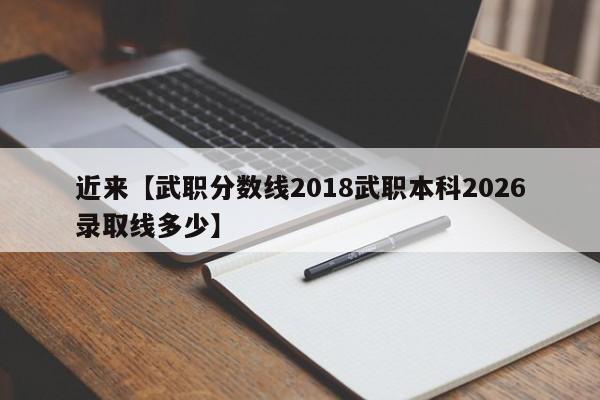 近来【武职分数线2018武职本科2026录取线多少】
