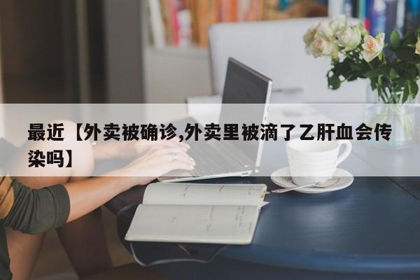 最近【外卖被确诊,外卖里被滴了乙肝血会传染吗】