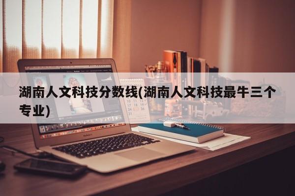 湖南人文科技分数线(湖南人文科技最牛三个专业)