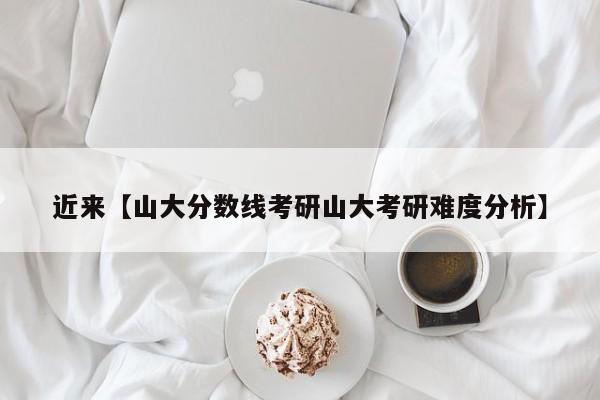 近来【山大分数线考研山大考研难度分析】
