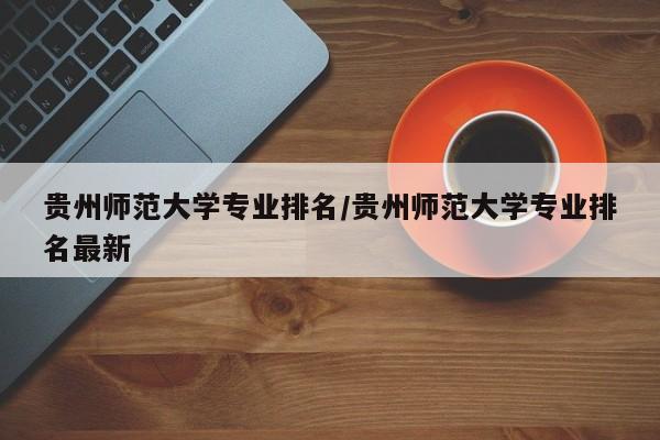 贵州师范大学专业排名/贵州师范大学专业排名最新