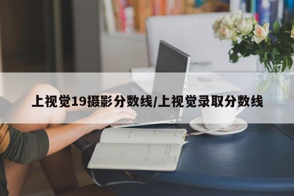 上视觉19摄影分数线/上视觉录取分数线