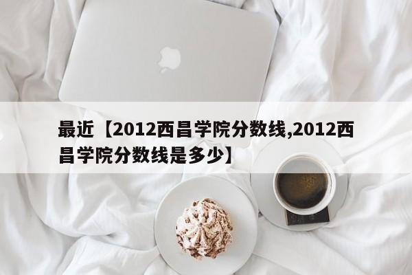 最近【2012西昌学院分数线,2012西昌学院分数线是多少】