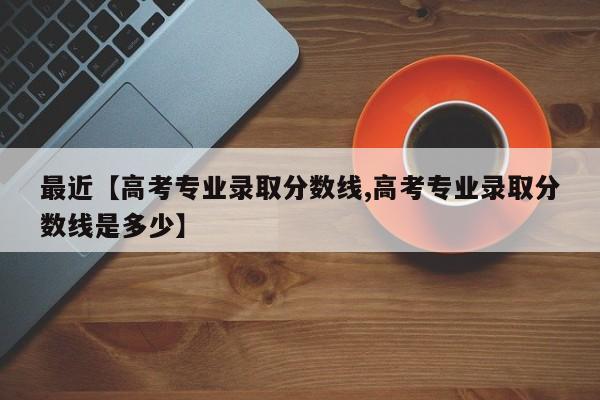 最近【高考专业录取分数线,高考专业录取分数线是多少】