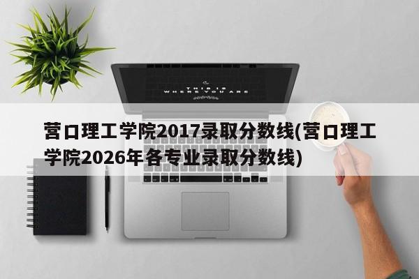 营口理工学院2017录取分数线(营口理工学院2026年各专业录取分数线)