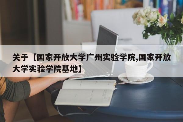 关于【国家开放大学广州实验学院,国家开放大学实验学院基地】