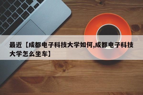 最近【成都电子科技大学如何,成都电子科技大学怎么坐车】