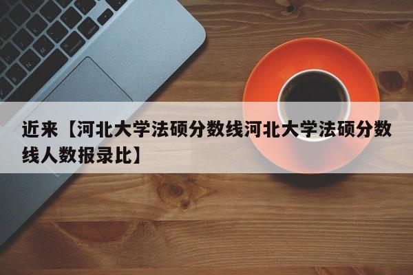 近来【河北大学法硕分数线河北大学法硕分数线人数报录比】